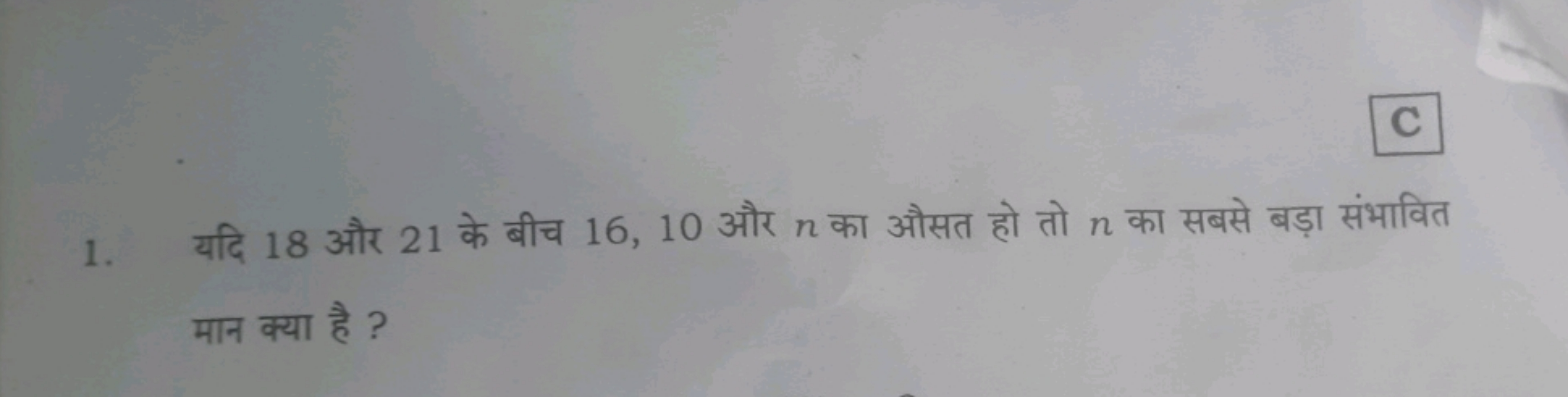 C
1. यदि 18 और 21 के बीच 16,10 और n का औसत हो तो n का सबसे बड़ा संभावि