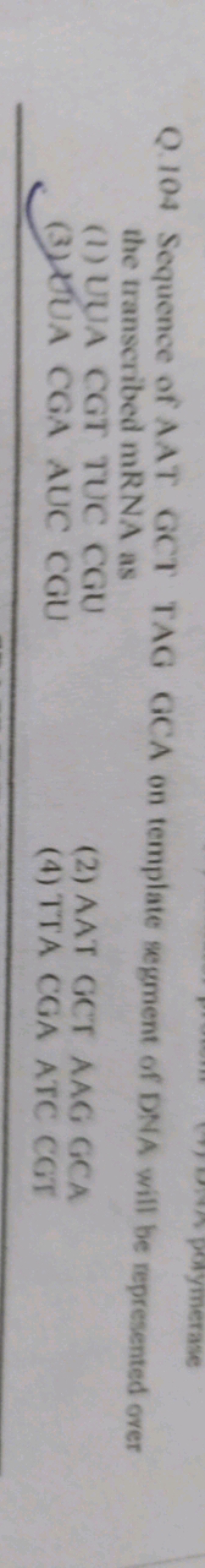 Q. 104 Sequence of AAT GCT TAG GCA on template segment of DNA will be 