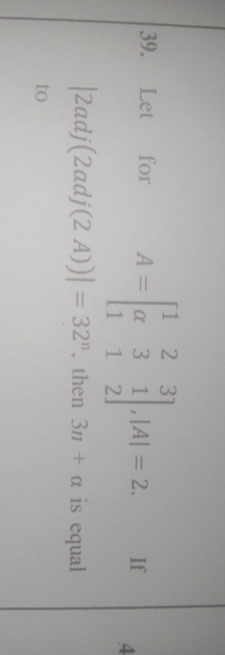 39. Let for A=⎣⎡​1α1​231​312​⎦⎤​,∣A∣=2. ∣2adj(2adj(2A))∣=32n , then 3n