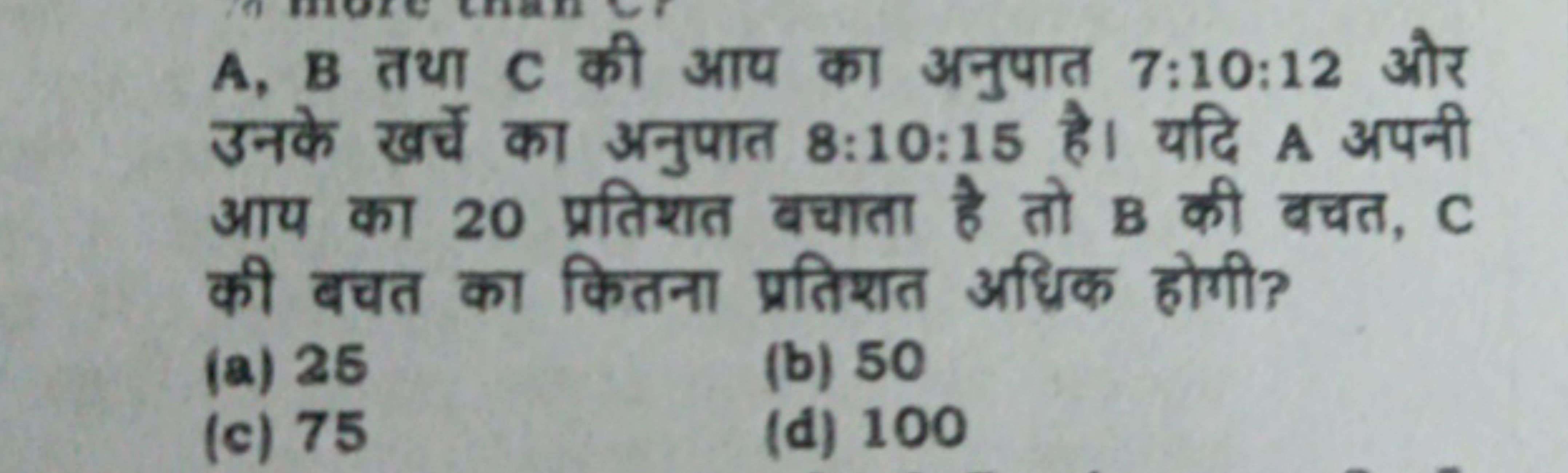 A, B तथा C की आय का अनुपात 7:10:12 और उनके खर्च का अनुपात 8:10:15 है। 