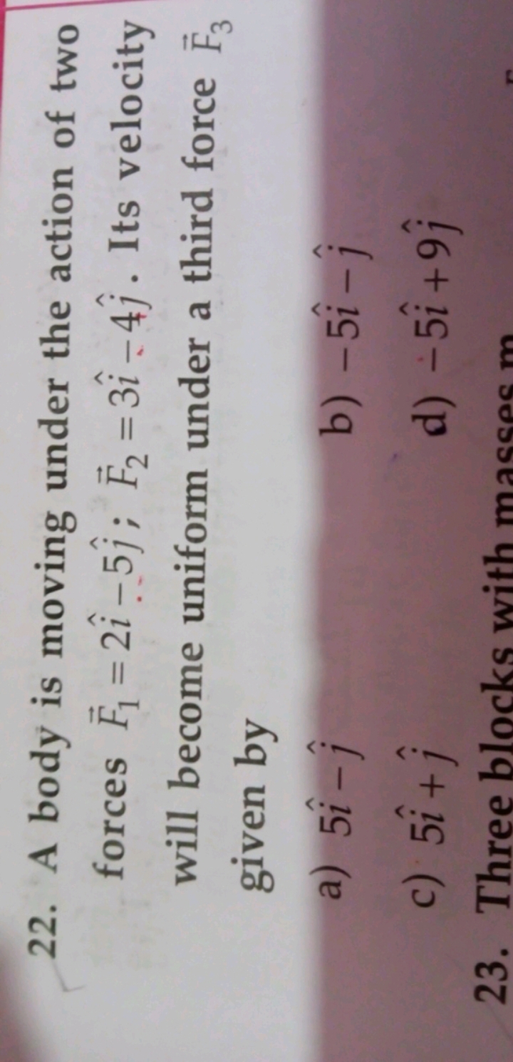 22. A body is moving under the action of two forces F1​=2i^−5j^​;F2​=3