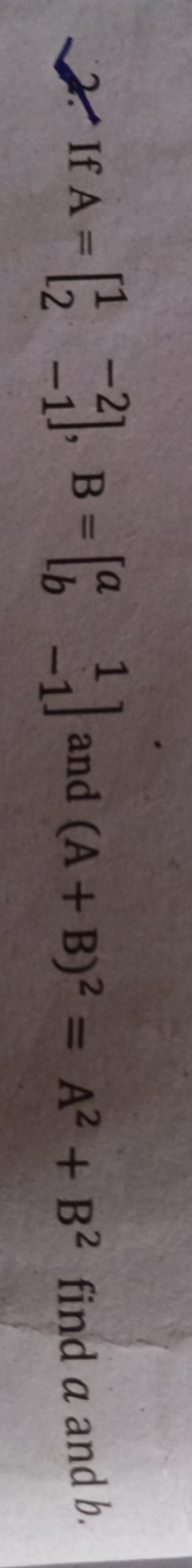 2. If A=[12​−2−1​],B=[ab​1−1​] and (A+B)2=A2+B2 find a and b.