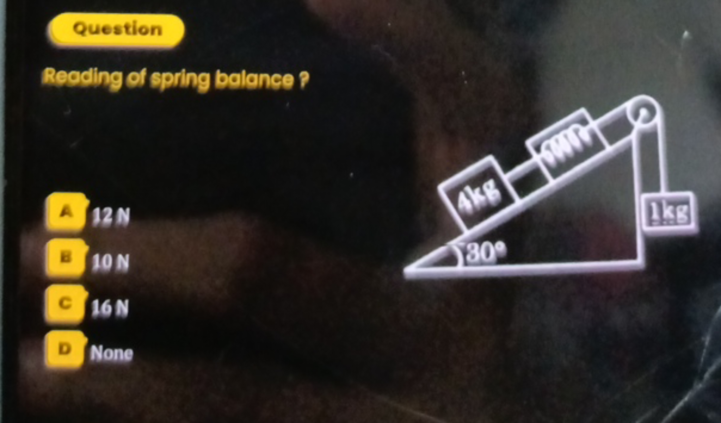 Question
Reading of spring balance ?

A 12 N
B 10 N
c 16 N
D None