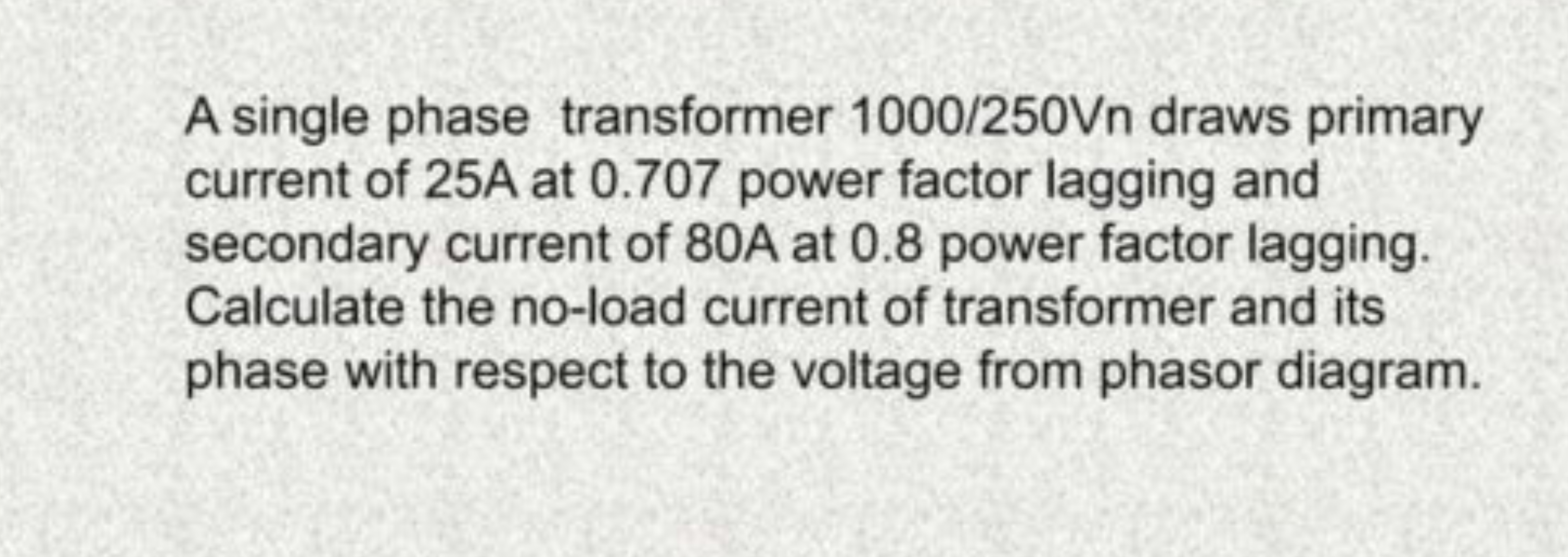 A single phase transformer 1000/250 Vn draws primary current of 25 A a