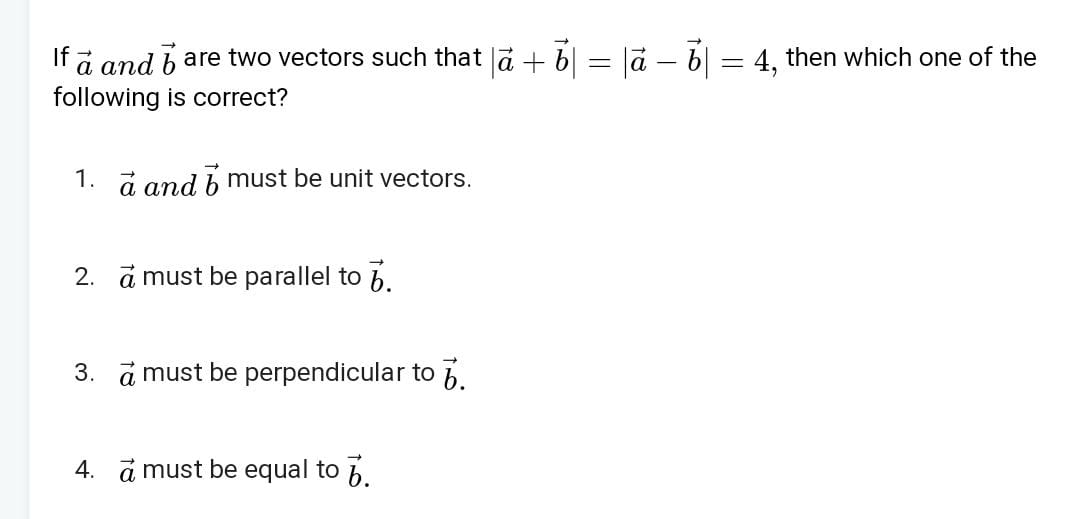 If a and b are two vectors such that ∣a+b∣=∣a−b∣=4, then which one of 