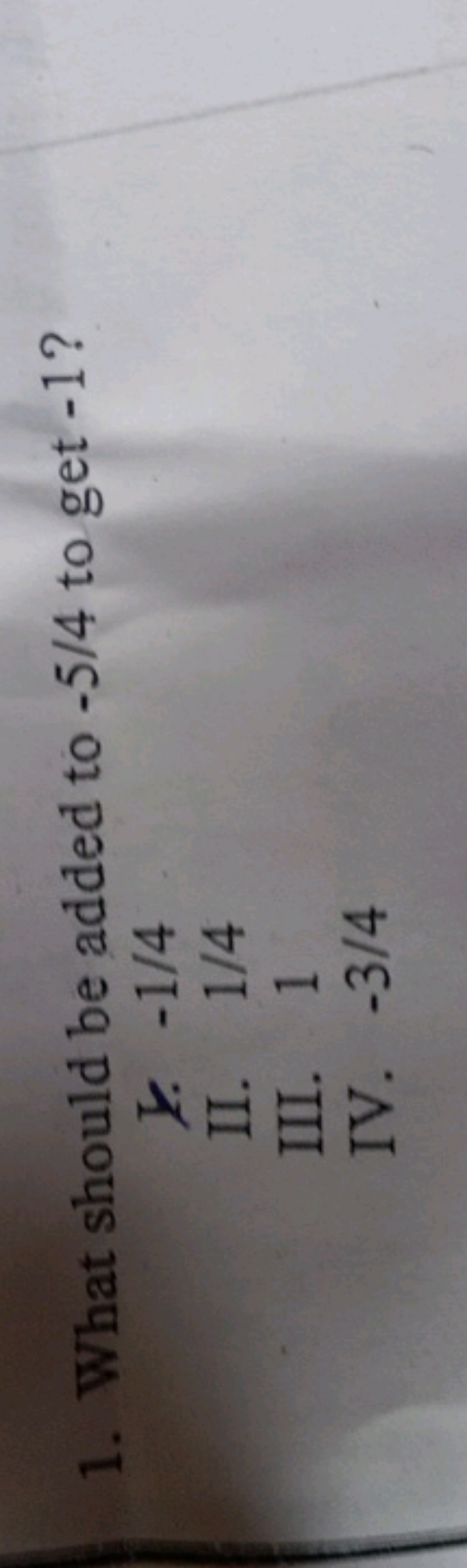 1. What should be added to −5/4 to get - 1 ?
l. −1/4
II. 1/4
III. 1
IV