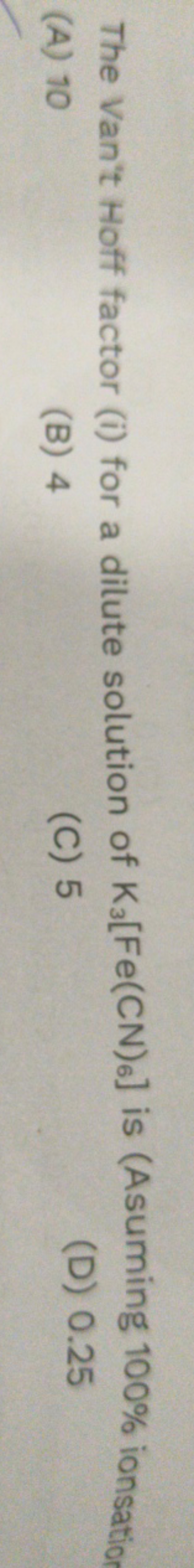 The Van't Hoff factor (i) for a dilute solution of K3​[Fe(CN)6​] is (A