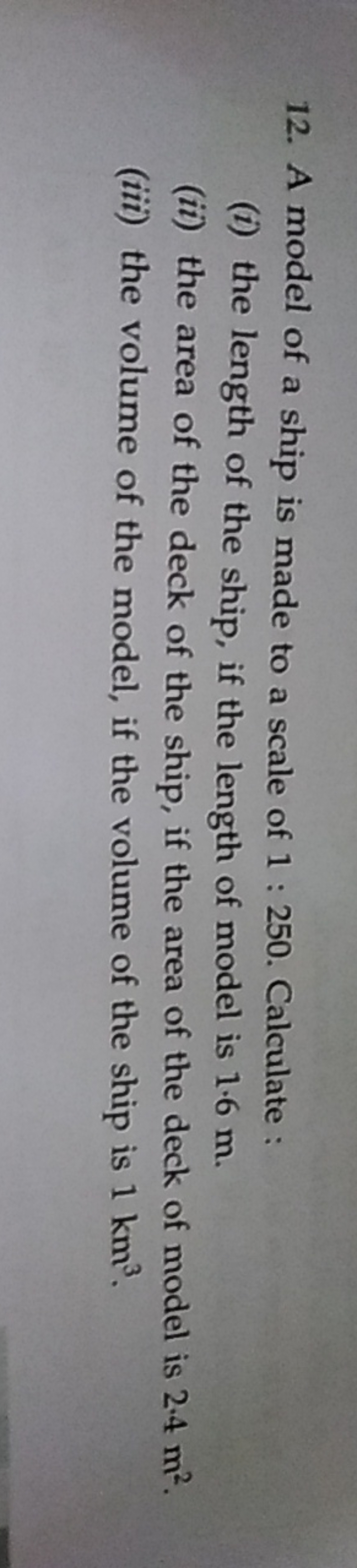 12. A model of a ship is made to a scale of 1:250. Calculate :
(i) the