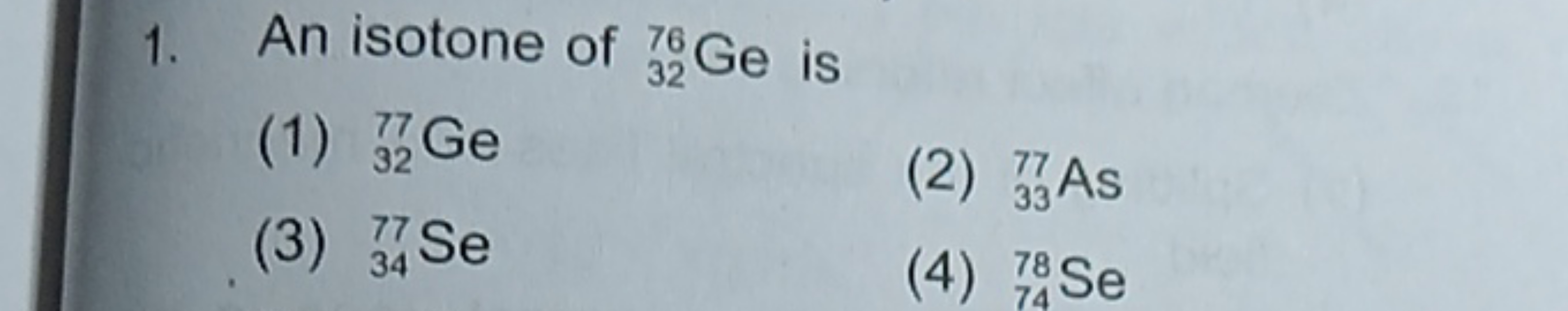 1. An isotone of 3276​Ge is
(1) 3277​Ge
(3) 3477​Se
(2) 3377​As
(4) 74