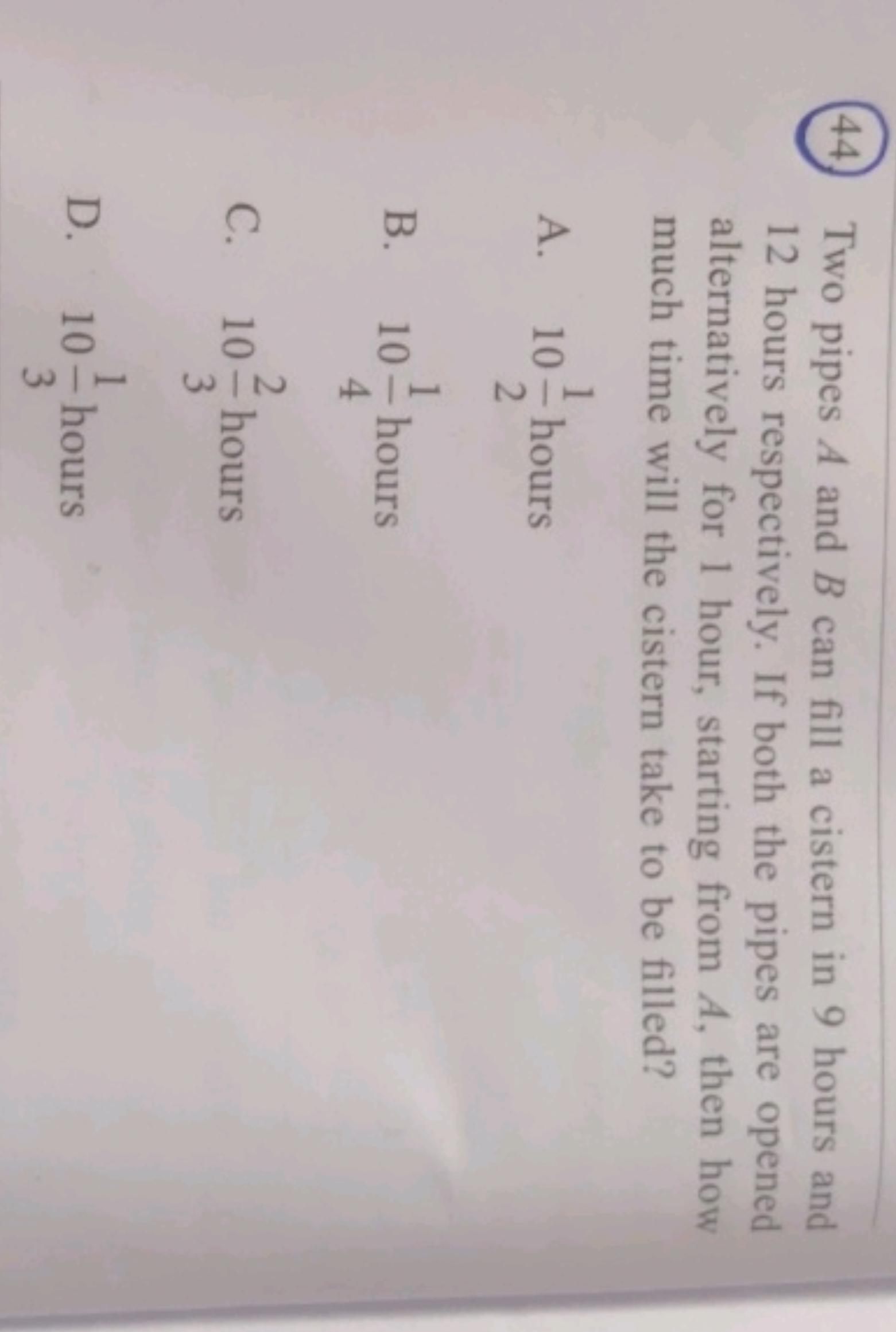 44. Two pipes A and B can fill a cistern in 9 hours and 12 hours respe