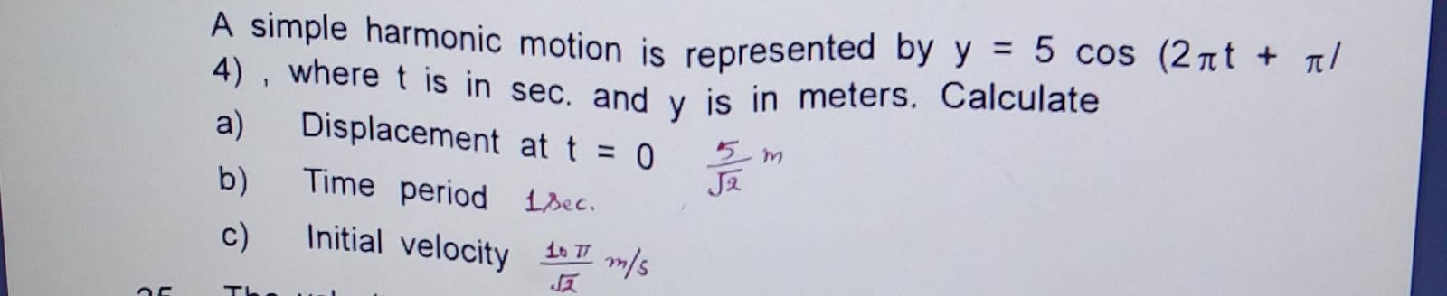 A simple harmonic motion is represented by y=5cos(2πt+π) 4), where t i