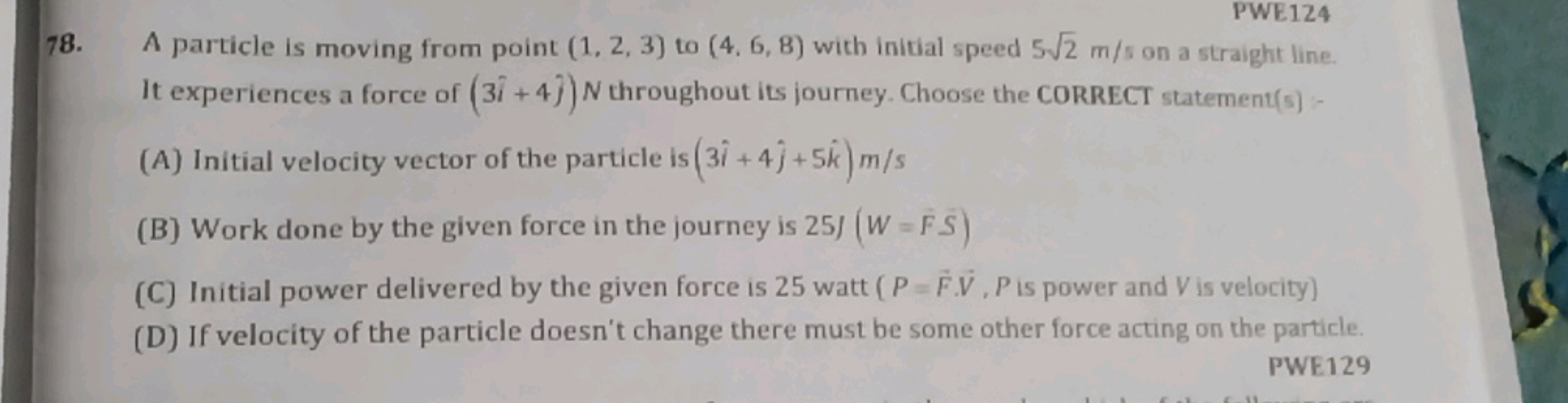 PWE124
78. A particle is moving from point (1,2,3) to (4,6,8) with ini