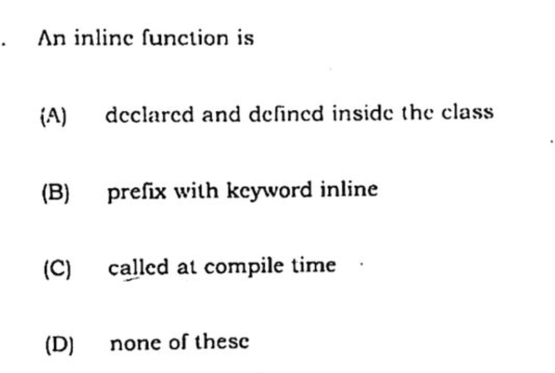 An inline function is
(A) declared and defined inside the class
(B) pr