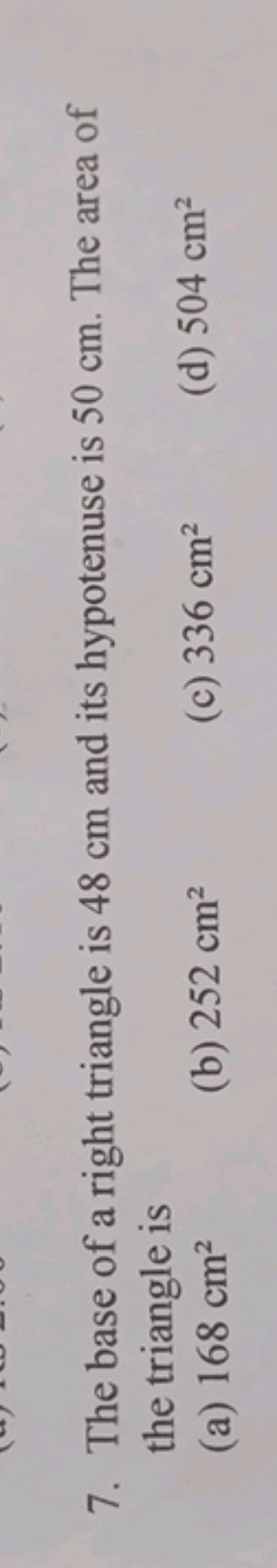 7. The base of a right triangle is 48 cm and its hypotenuse is 50 cm .