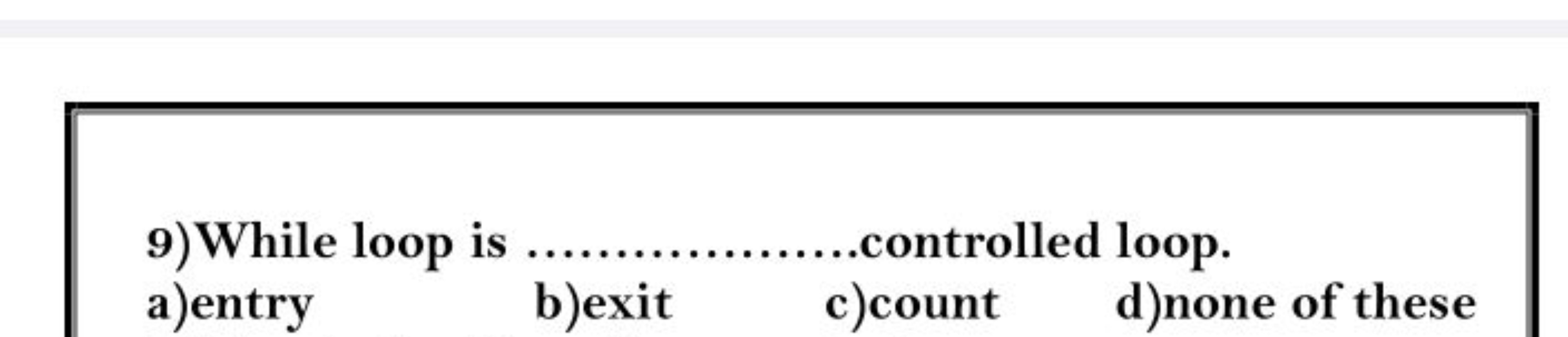 9) While loop is  controlled loop.
a)entry
b)exit
c)count
d) none of t