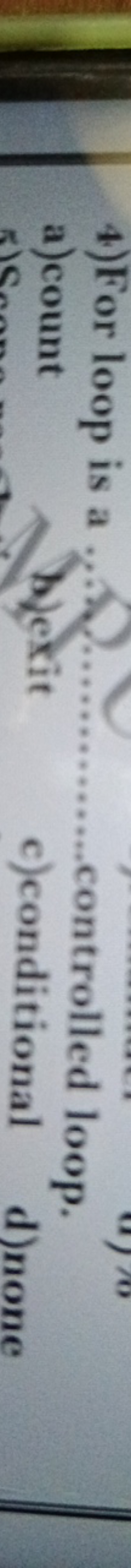 4) For loop is a
a) count controlled loop.
b)exit
c)conditional
d)none