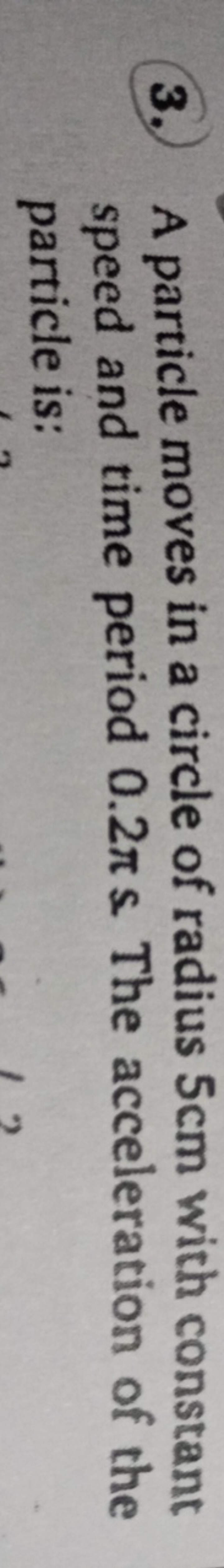 3. A particle moves in a circle of radius 5 cm with constant speed and
