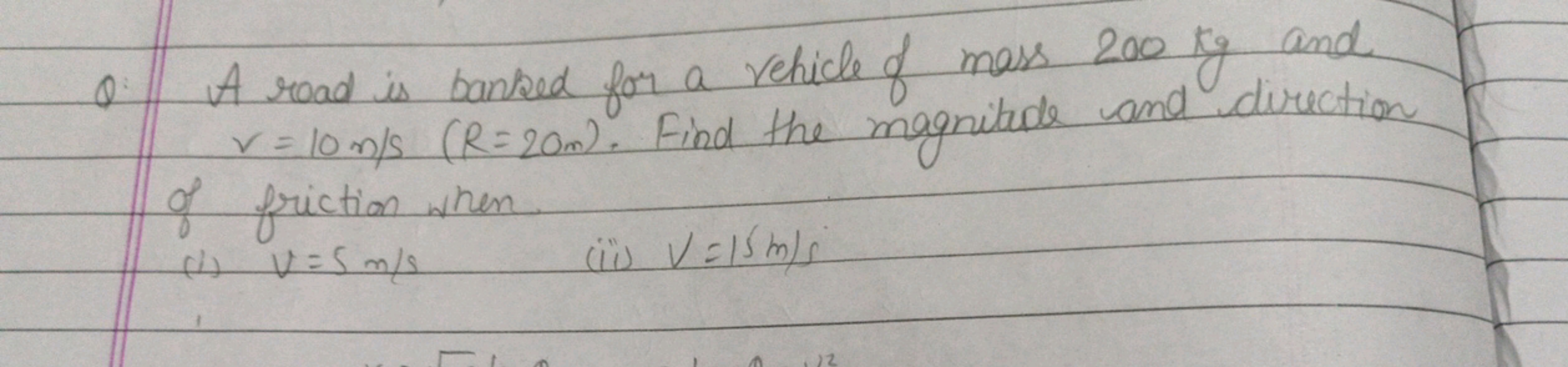 Q. A road is banked for a vehicle of mass 200 kg and v=10 m/s(R=20 m).