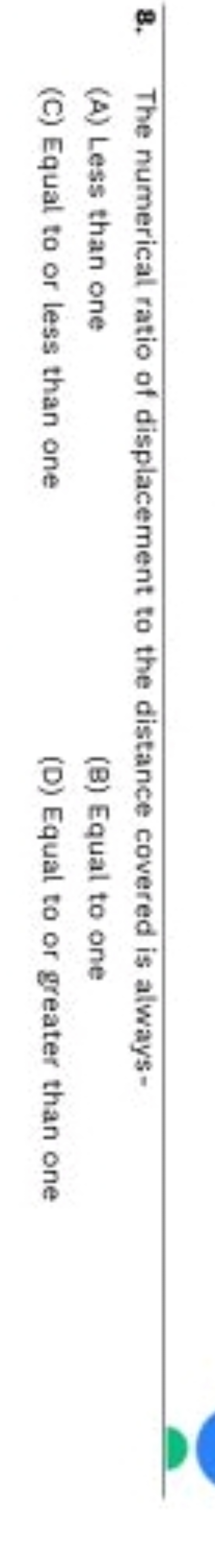 8. The numerical ratio of displacement to the distance covered is alwa