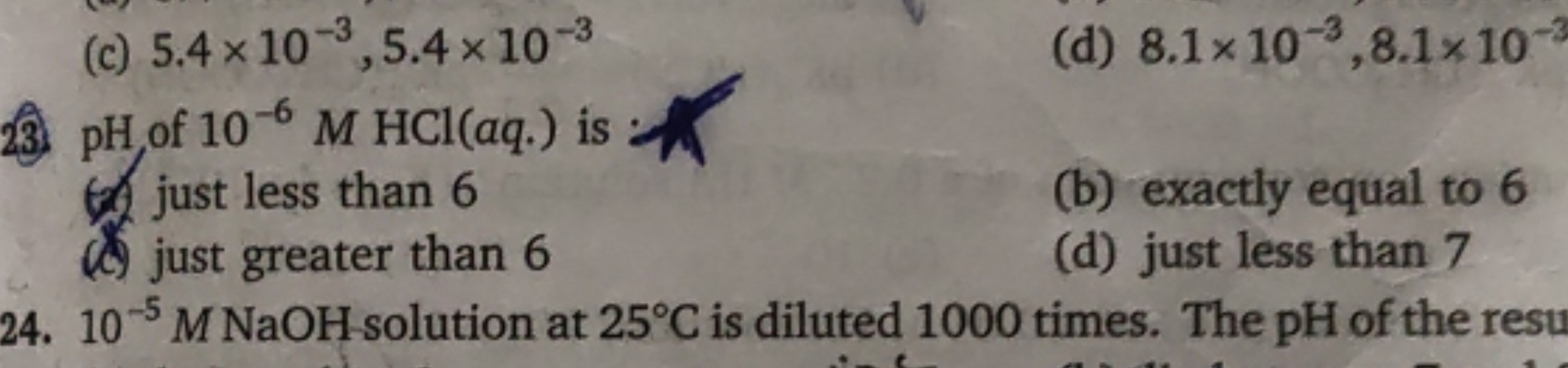 (c) 5.4 x 10,5.4 x 10-3
23 pH, of 10-6 M HCl(aq.) is
just less than 6
