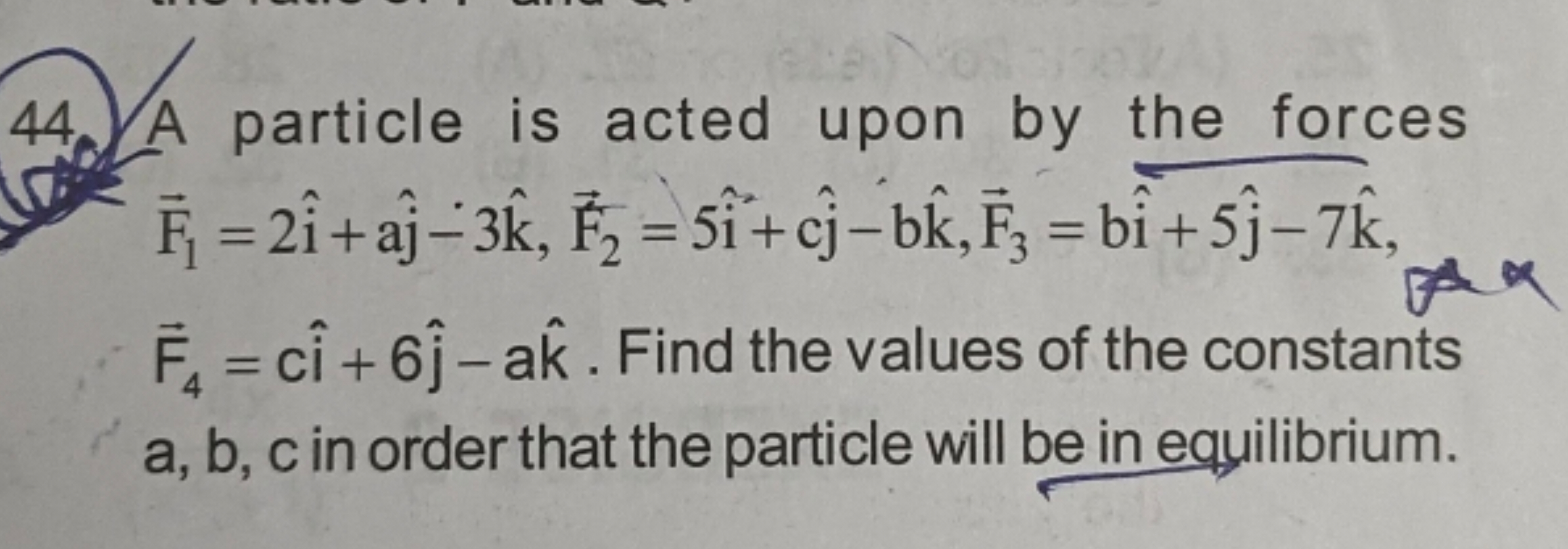 44. A particle is acted upon by the forces F1​=2i^+aj^​−3k^,F2​=5i^+cj