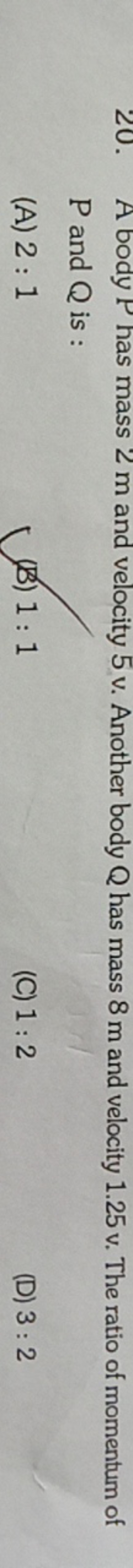 20. A body P has mass 2 m and velocity 5 v . Another body Q has mass 8