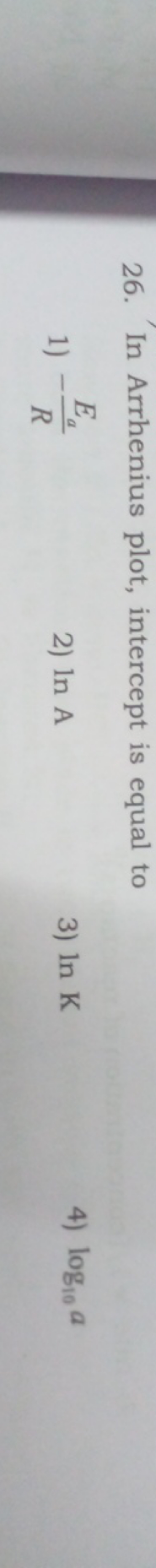 26. In Arrhenius plot, intercept is equal to
1) −REa​​
2) lnA
3) lnK
4