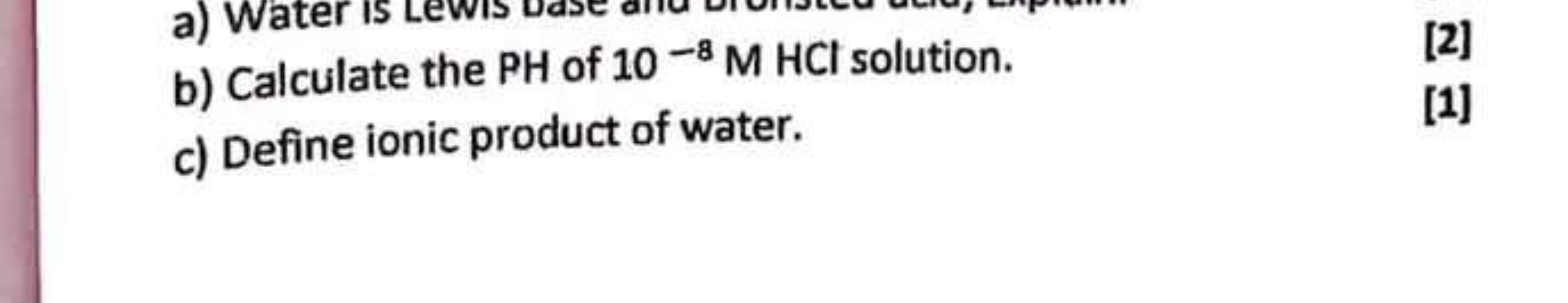 b) Calculate the PH of 10−8MHCl solution.
[2]
c) Define ionic product 