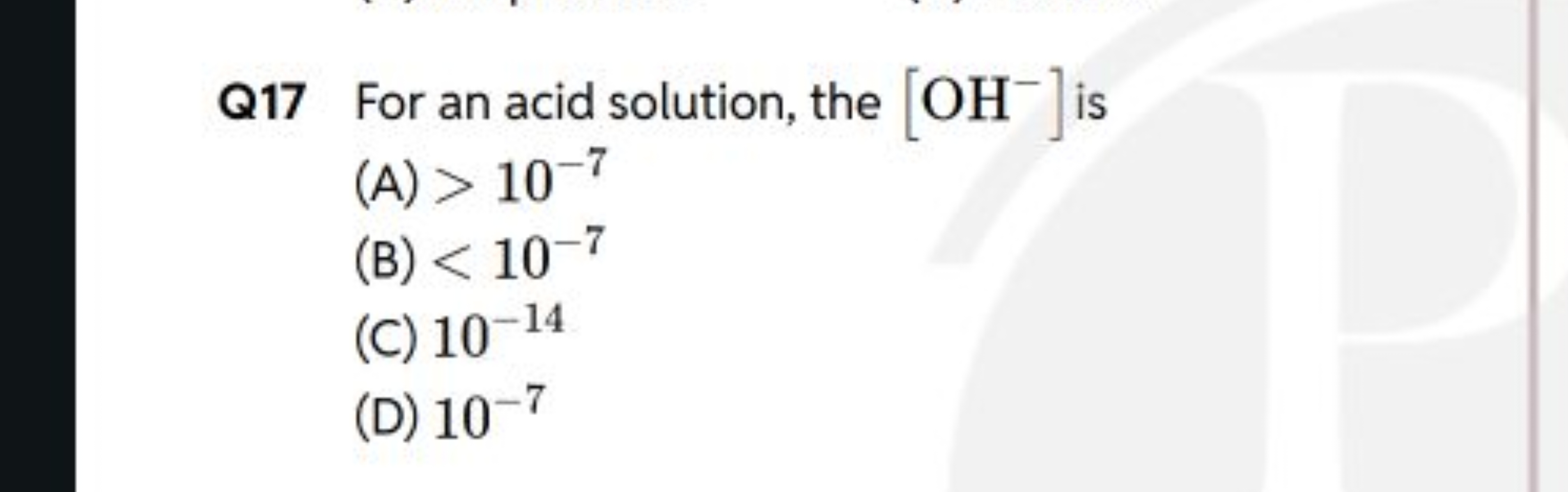 Q17 For an acid solution, the [OH−]is
(A) >10−7
(B) <10−7
(C) 10−14
(D