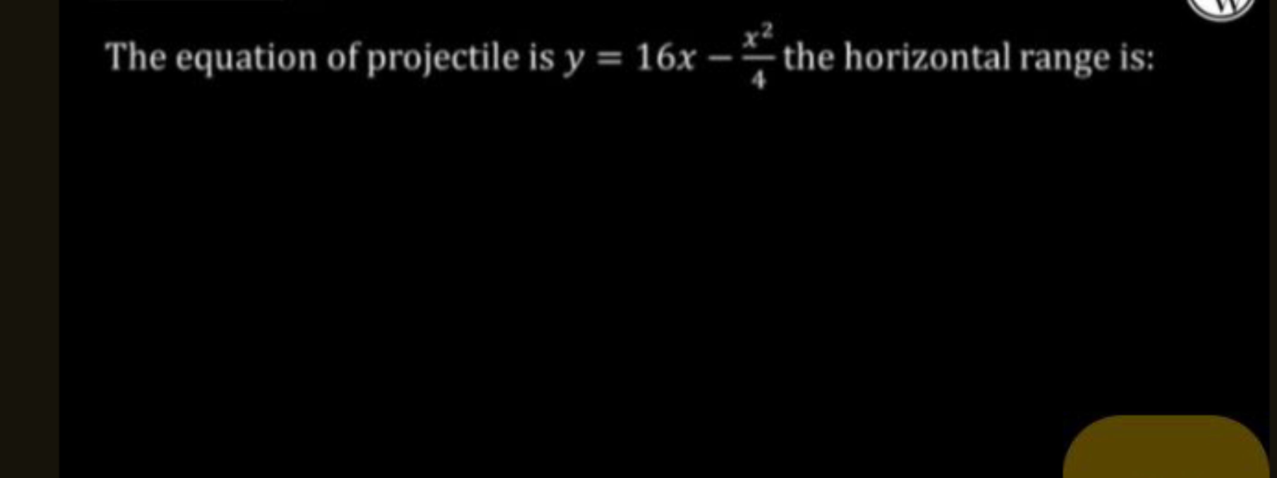 The equation of projectile is y=16x−4x2​ the horizontal range is: