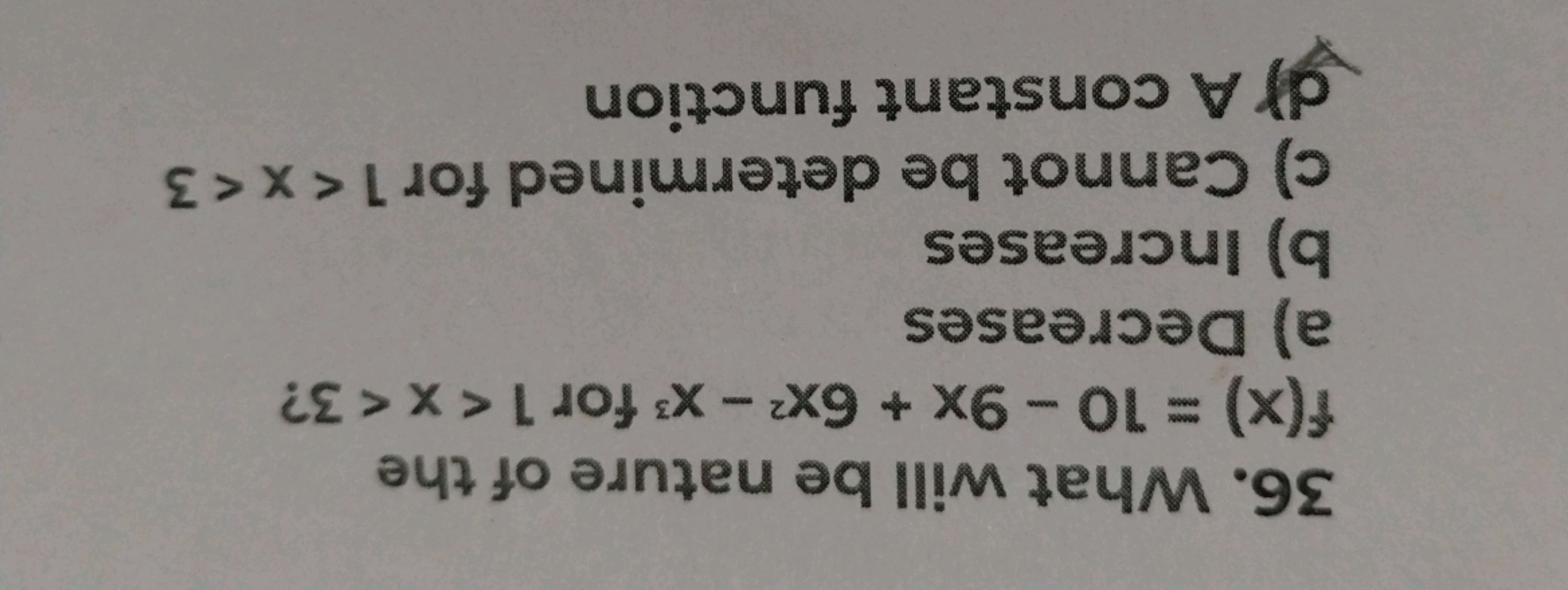 36. What will be nature of the f(x)=10−9x+6x2−x3 for 1<x<3 ?
a) Decrea