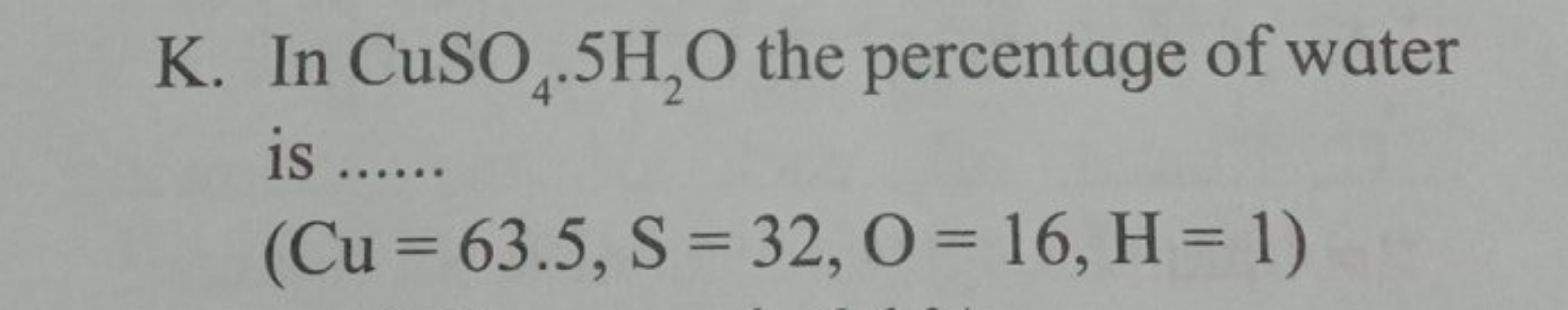 K. In CuSO4​⋅5H2​O the percentage of water is 
(Cu=63.5, S=32,O=16,H=1