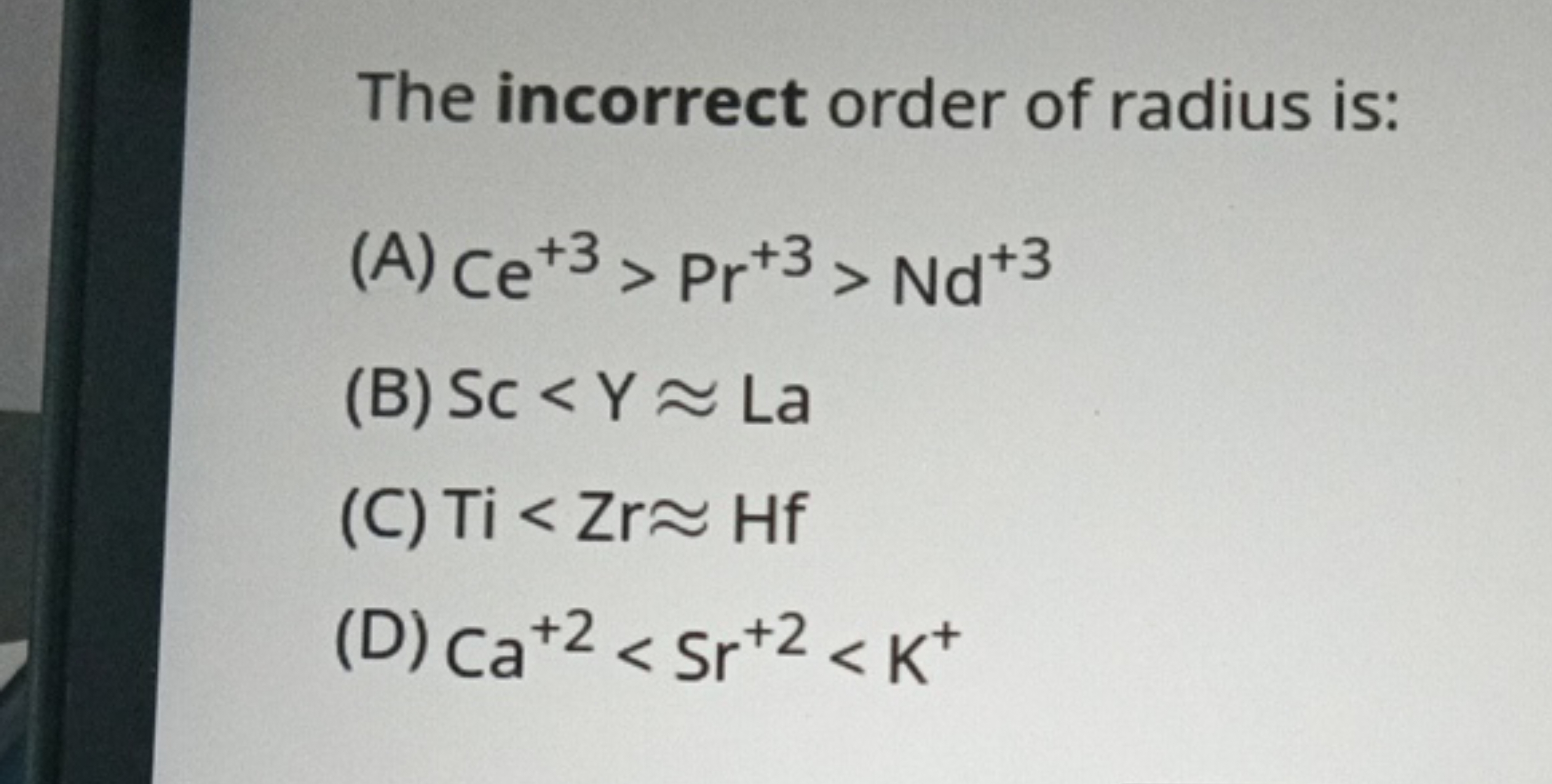 The incorrect order of radius is:
(A) Ce+3>Pr+3>Nd+3
(B) Sc<Y≈La
(C) T