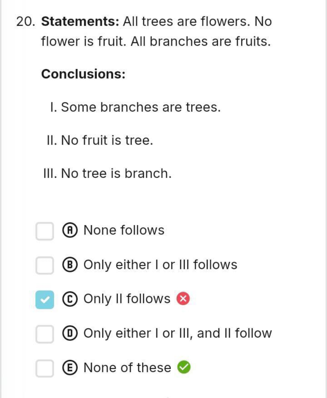 20. Statements: All trees are flowers. No flower is fruit. All branche