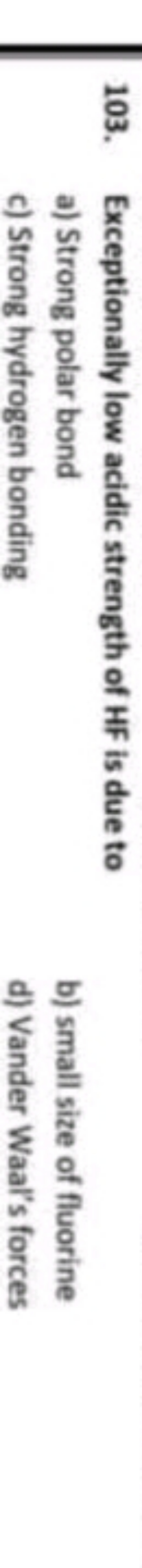 103. Exceptionally low acidic strength of HF is due to
a) Strong polar