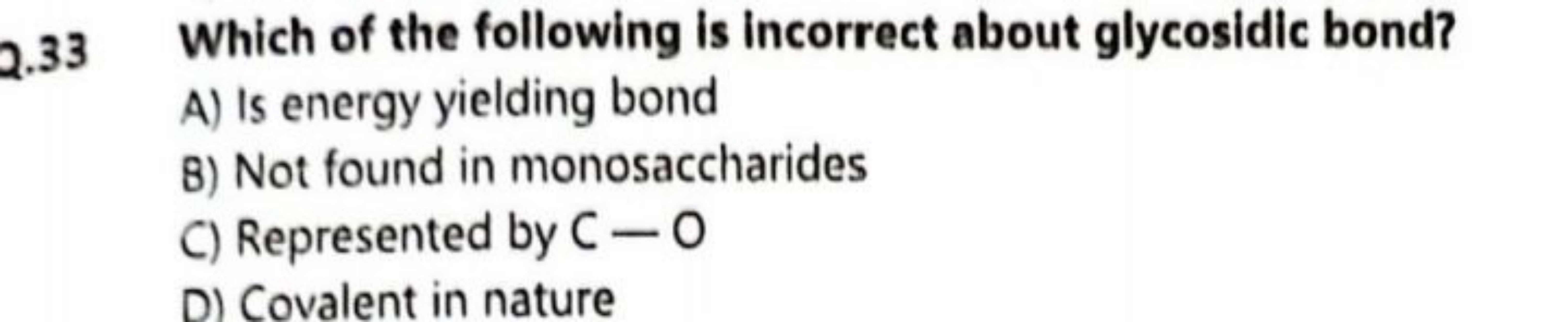 Q. 33 Which of the following is incorrect about glycosidic bond?
A) Is