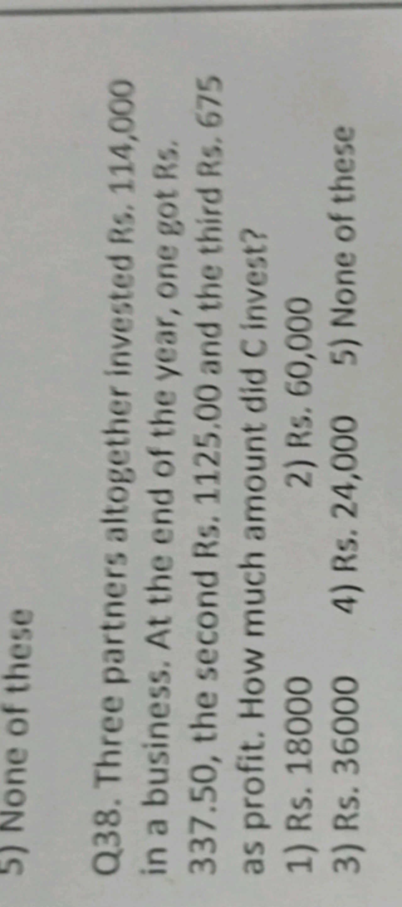 5) None of these

Q38. Three partners altogether invested Rs, 114,000 