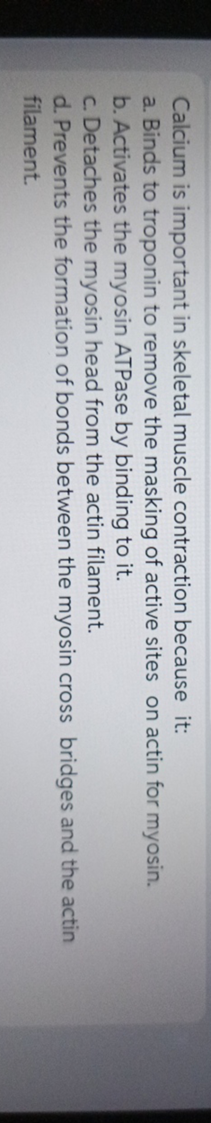 Calcium is important in skeletal muscle contraction because it:
a. Bin