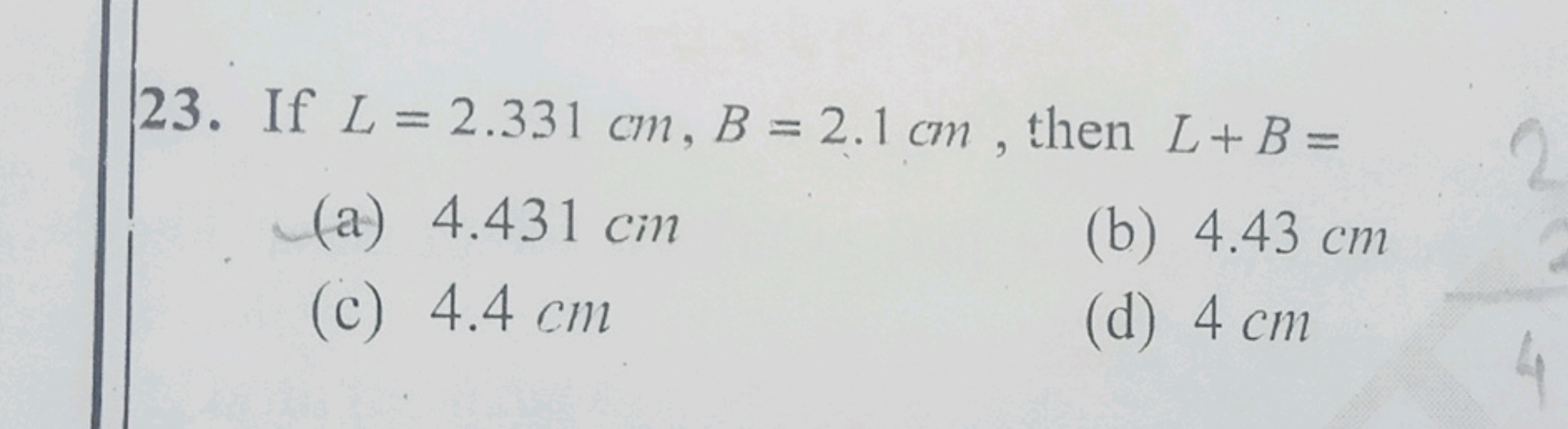 23. If L=2.331 cm,B=2.1 cm, then L+B=
(a) 4.431 cm
(b) 4.43 cm
(c) 4.4