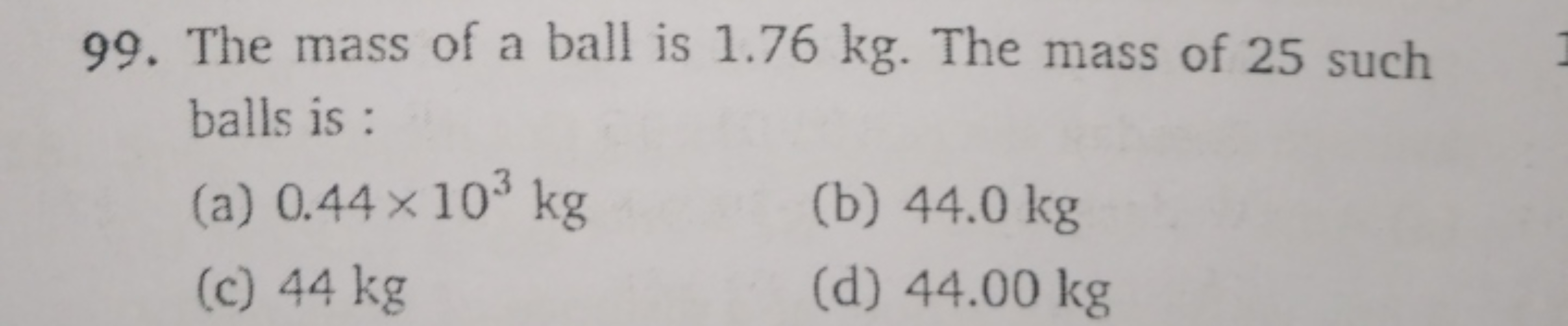 99. The mass of a ball is 1.76 kg . The mass of 25 such balls is :
(a)