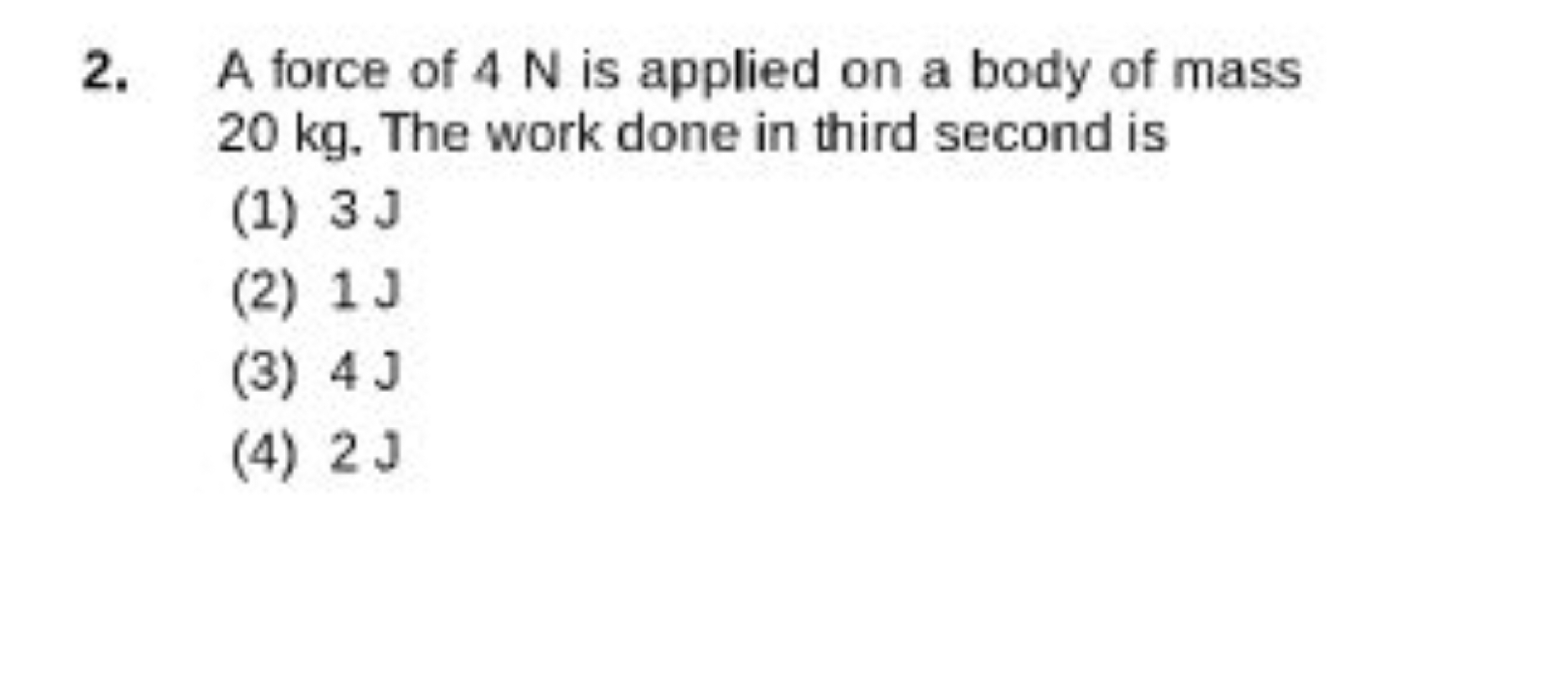 2. A force of 4 N is applied on a body of mass 20 kg . The work done i