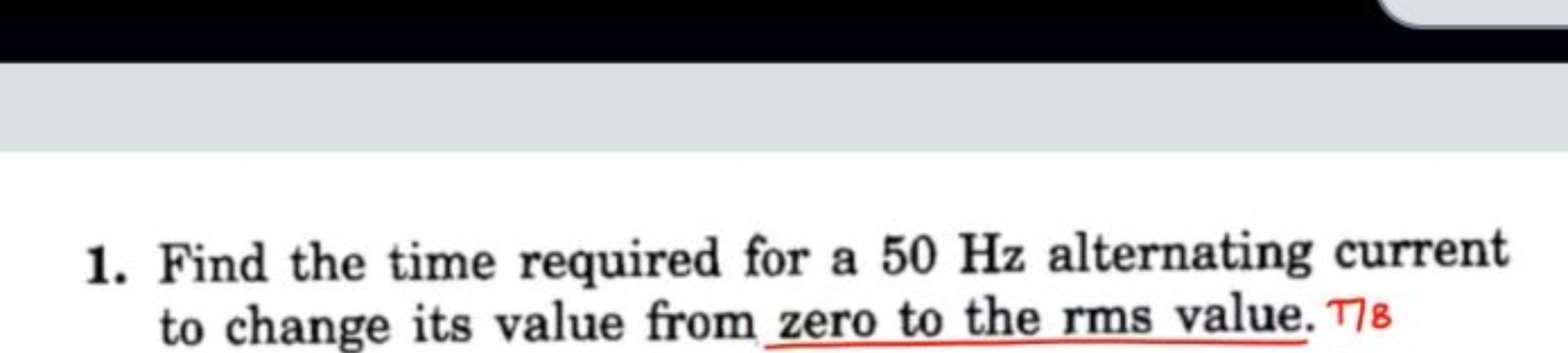 1. Find the time required for a 50 Hz alternating current to change it