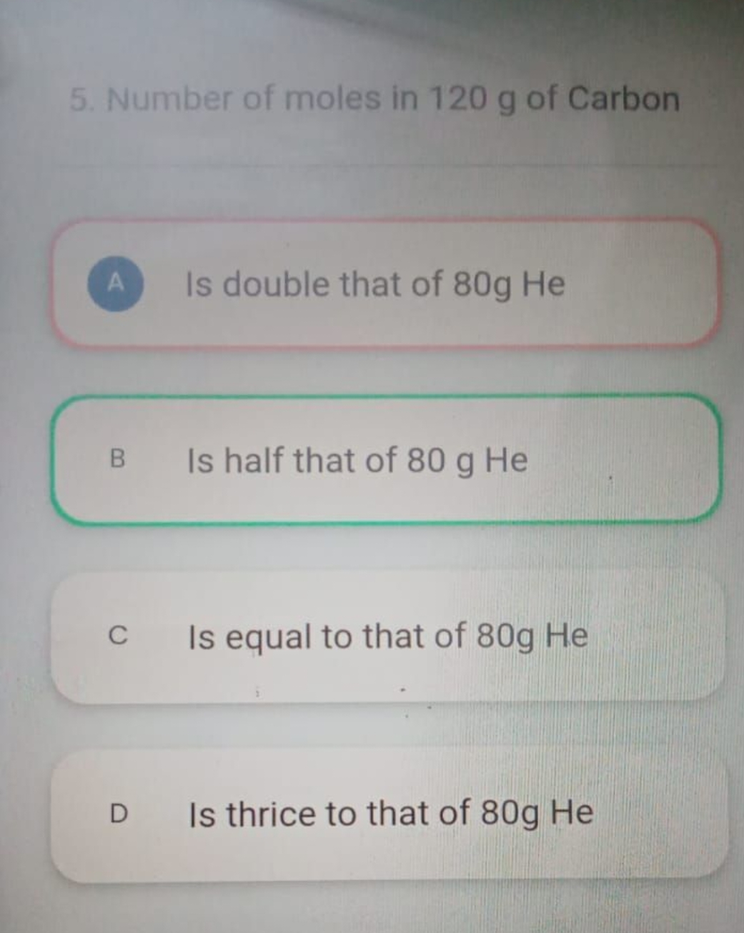 5. Number of moles in 120 g of Carbon

A Is double that of 80 g He

B 