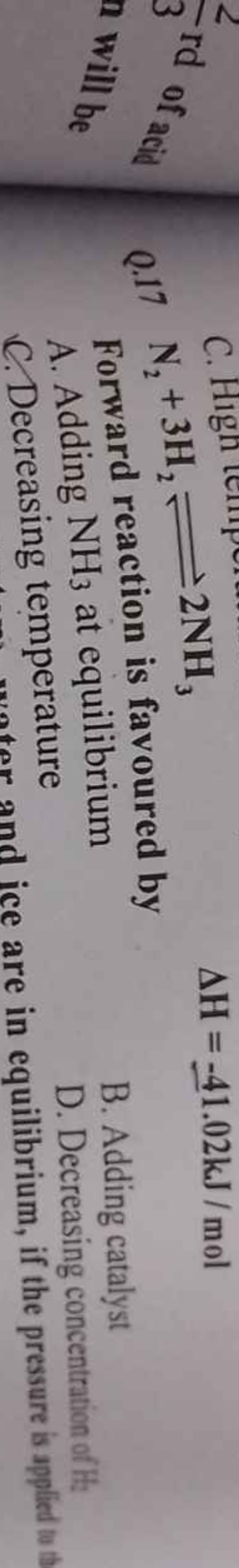 Q. 17 N2​+3H2​⇌2NH3​
ΔH=−41.02 kJ/mol

Forward reaction is favoured by