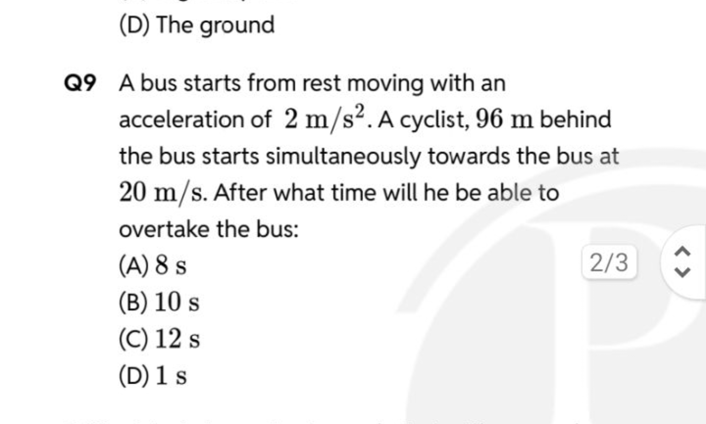 (D) The ground

Q9 A bus starts from rest moving with an acceleration 