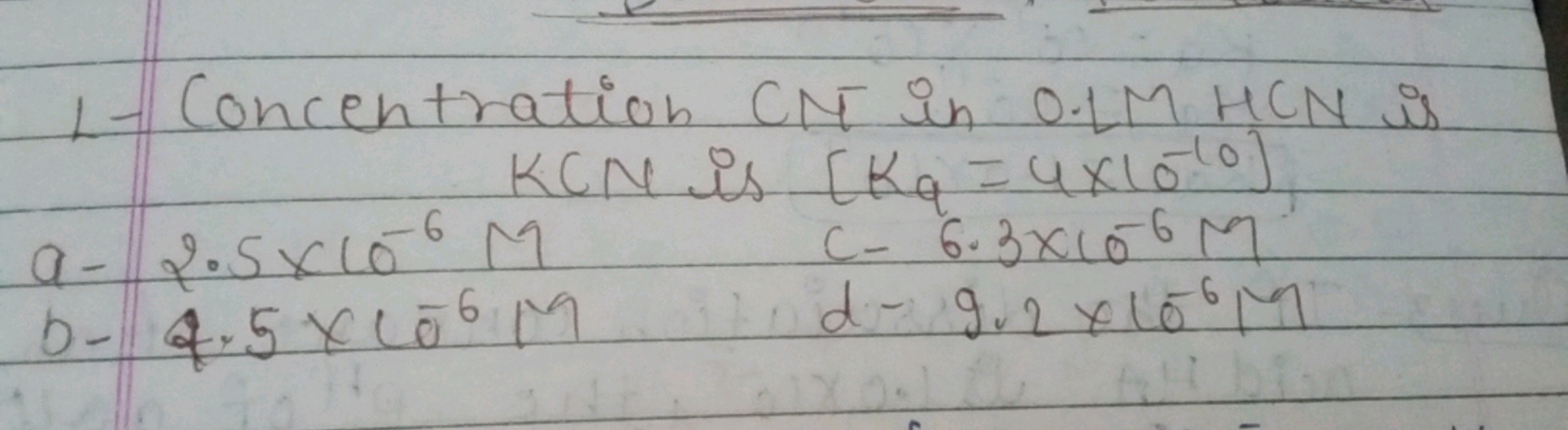 1- Concentration CN in 0.1 M HCN is KCN is [Kq​=4×10−10)
a- 2.5×10−6M
