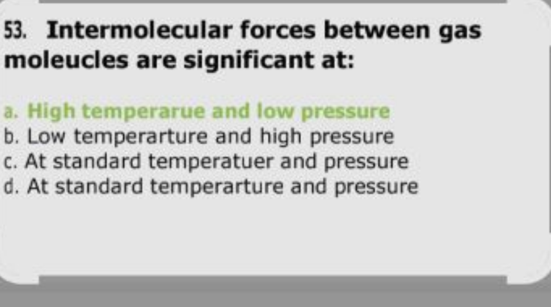 53. Intermolecular forces between gas moleucles are significant at:
a.