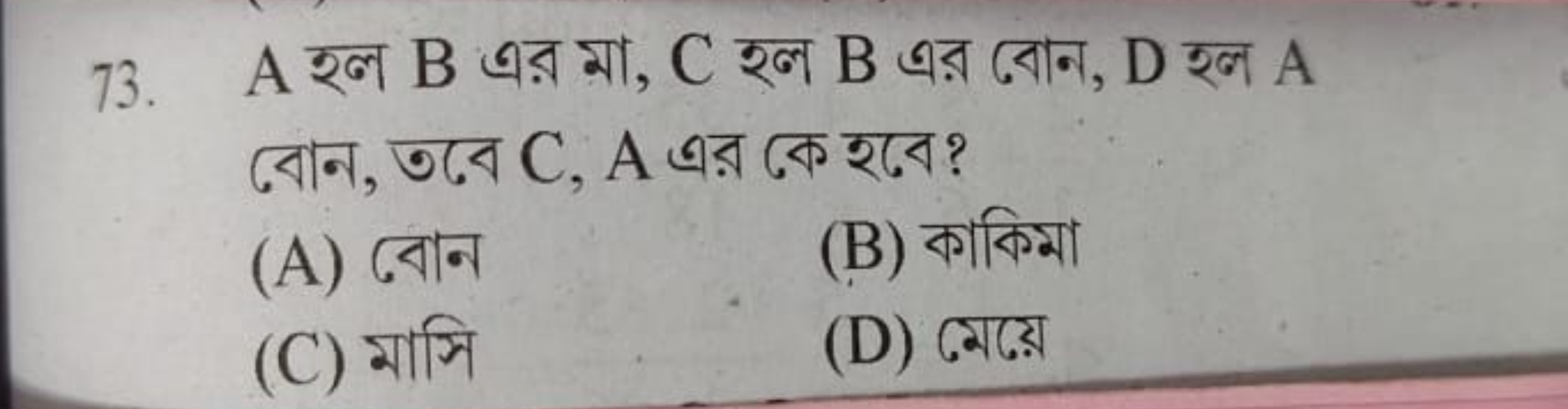 73. A হল B এর মা, C হল B এর বোন, D হল A বোন, তবে C, A এর কে হবে?
(A) ব