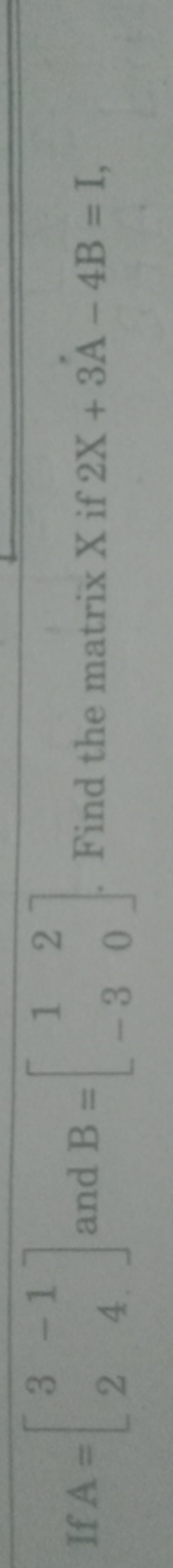 If A=[32​−14​] and B=[1−3​20​]. Find the matrix X if 2X+3A−4B=I,