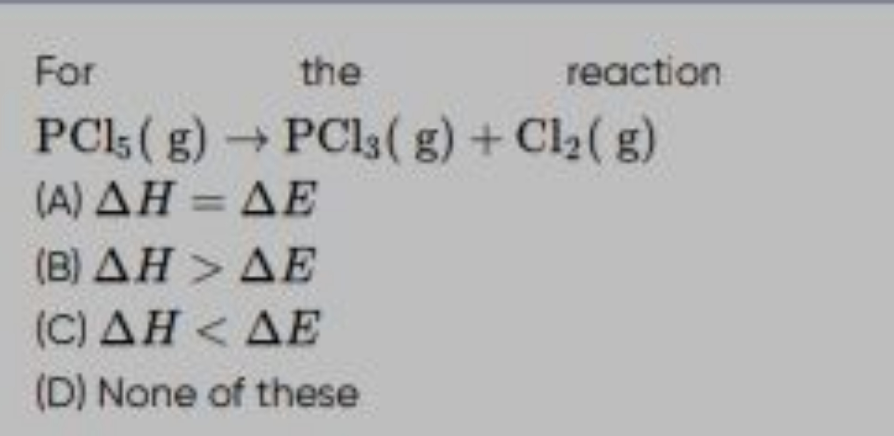  For  the reaction PCl5​( g)→PCl3​( g)+Cl2​( g)​
(A) ΔH=ΔE
(B) ΔH>ΔE
(